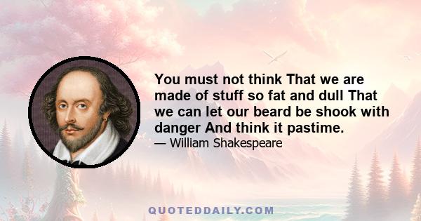 You must not think That we are made of stuff so fat and dull That we can let our beard be shook with danger And think it pastime.