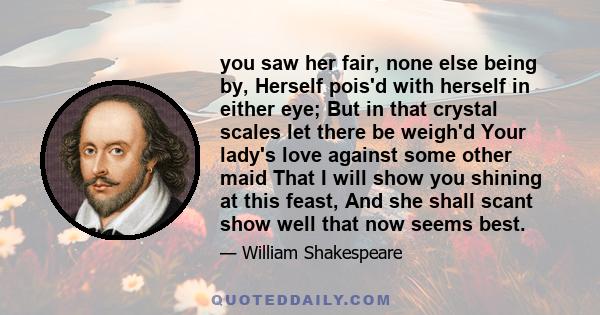 you saw her fair, none else being by, Herself pois'd with herself in either eye; But in that crystal scales let there be weigh'd Your lady's love against some other maid That I will show you shining at this feast, And