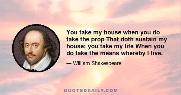 You take my house when you do take the prop That doth sustain my house; you take my life When you do take the means whereby I live.