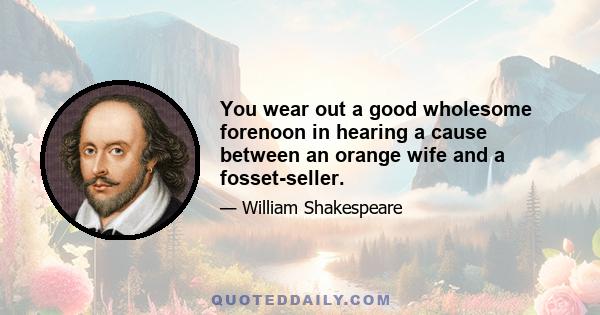 You wear out a good wholesome forenoon in hearing a cause between an orange wife and a fosset-seller.