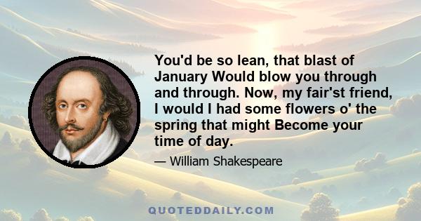 You'd be so lean, that blast of January Would blow you through and through. Now, my fair'st friend, I would I had some flowers o' the spring that might Become your time of day.