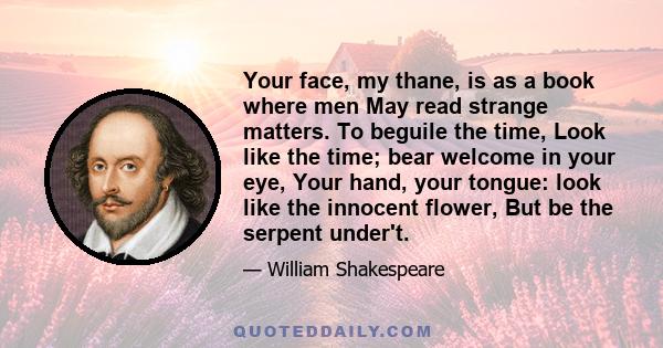 Your face, my thane, is as a book where men May read strange matters. To beguile the time, Look like the time; bear welcome in your eye, Your hand, your tongue: look like the innocent flower, But be the serpent under't.