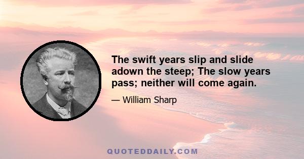 The swift years slip and slide adown the steep; The slow years pass; neither will come again.