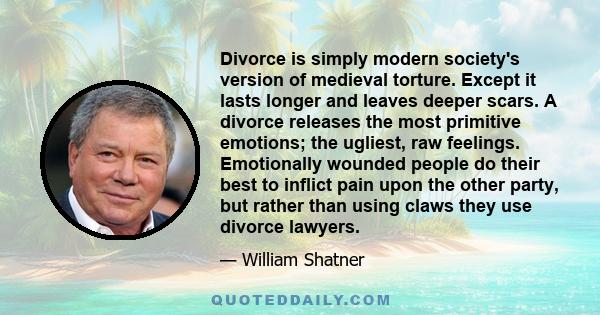 Divorce is simply modern society's version of medieval torture. Except it lasts longer and leaves deeper scars. A divorce releases the most primitive emotions; the ugliest, raw feelings. Emotionally wounded people do