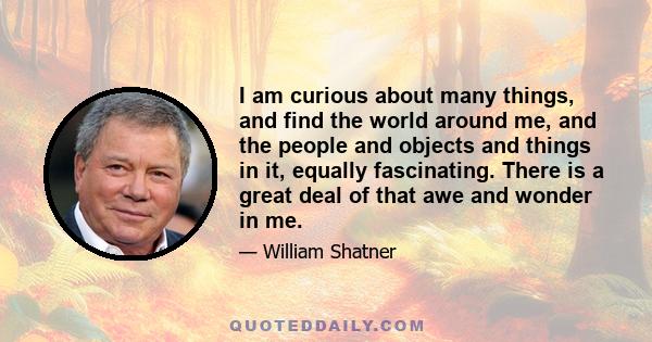 I am curious about many things, and find the world around me, and the people and objects and things in it, equally fascinating. There is a great deal of that awe and wonder in me.