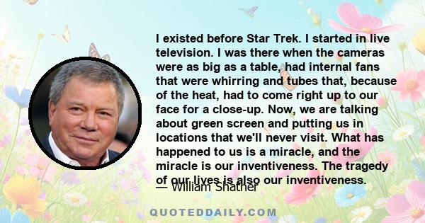 I existed before Star Trek. I started in live television. I was there when the cameras were as big as a table, had internal fans that were whirring and tubes that, because of the heat, had to come right up to our face