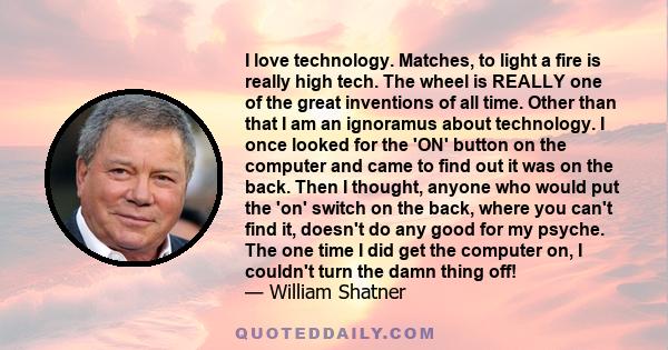 I love technology. Matches, to light a fire is really high tech. The wheel is REALLY one of the great inventions of all time. Other than that I am an ignoramus about technology. I once looked for the 'ON' button on the