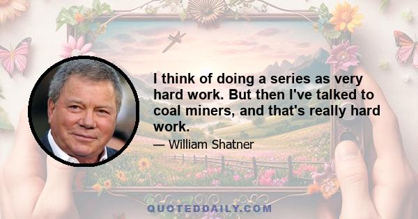 I think of doing a series as very hard work. But then I've talked to coal miners, and that's really hard work.