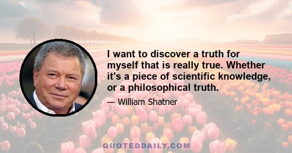 I want to discover a truth for myself that is really true. Whether it's a piece of scientific knowledge, or a philosophical truth.