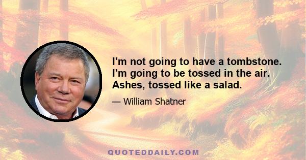 I'm not going to have a tombstone. I'm going to be tossed in the air. Ashes, tossed like a salad.