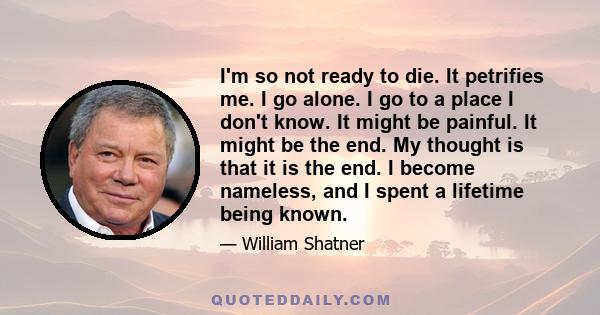 I'm so not ready to die. It petrifies me. I go alone. I go to a place I don't know. It might be painful. It might be the end. My thought is that it is the end. I become nameless, and I spent a lifetime being known.