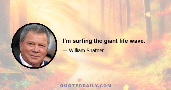 I'm surfing the giant life wave.