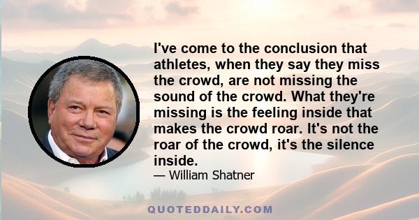 I've come to the conclusion that athletes, when they say they miss the crowd, are not missing the sound of the crowd. What they're missing is the feeling inside that makes the crowd roar. It's not the roar of the crowd, 