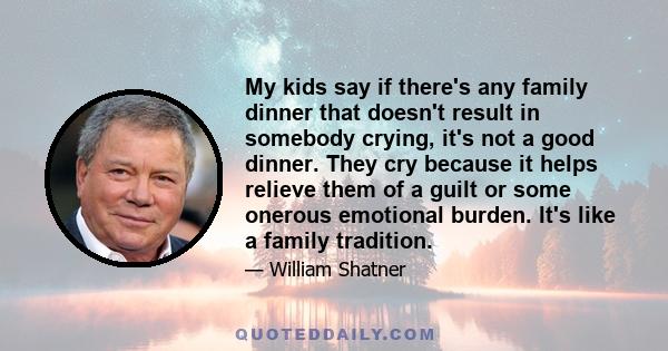 My kids say if there's any family dinner that doesn't result in somebody crying, it's not a good dinner. They cry because it helps relieve them of a guilt or some onerous emotional burden. It's like a family tradition.