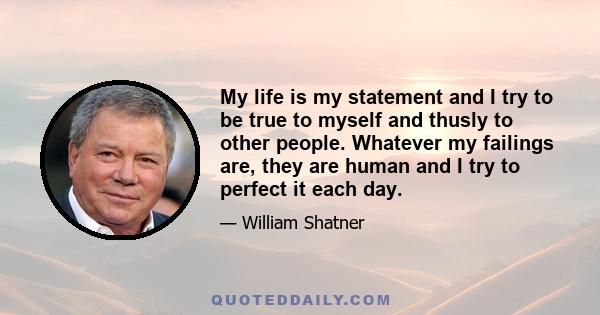 My life is my statement and I try to be true to myself and thusly to other people. Whatever my failings are, they are human and I try to perfect it each day.