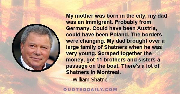 My mother was born in the city, my dad was an immigrant. Probably from Germany. Could have been Austria, could have been Poland. The borders were changing. My dad brought over a large family of Shatners when he was very 