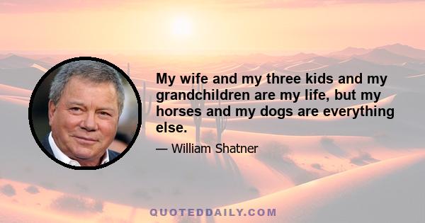 My wife and my three kids and my grandchildren are my life, but my horses and my dogs are everything else.