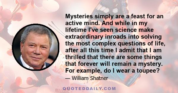 Mysteries simply are a feast for an active mind. And while in my lifetime I've seen science make extraordinary inroads into solving the most complex questions of life, after all this time I admit that I am thrilled that 