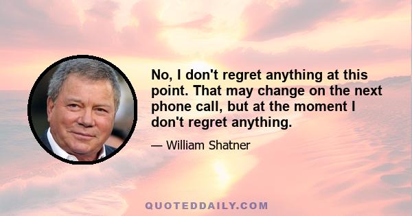 No, I don't regret anything at this point. That may change on the next phone call, but at the moment I don't regret anything.