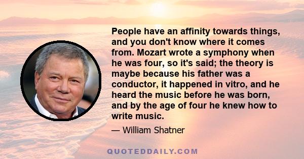 People have an affinity towards things, and you don't know where it comes from. Mozart wrote a symphony when he was four, so it's said; the theory is maybe because his father was a conductor, it happened in vitro, and