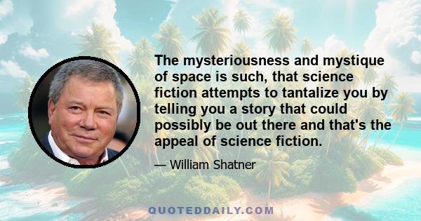 The mysteriousness and mystique of space is such, that science fiction attempts to tantalize you by telling you a story that could possibly be out there and that's the appeal of science fiction.