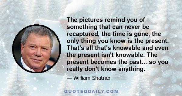 The pictures remind you of something that can never be recaptured, the time is gone, the only thing you know is the present. That's all that's knowable and even the present isn't knowable. The present becomes the