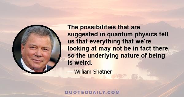 The possibilities that are suggested in quantum physics tell us that everything that we're looking at may not be in fact there, so the underlying nature of being is weird.