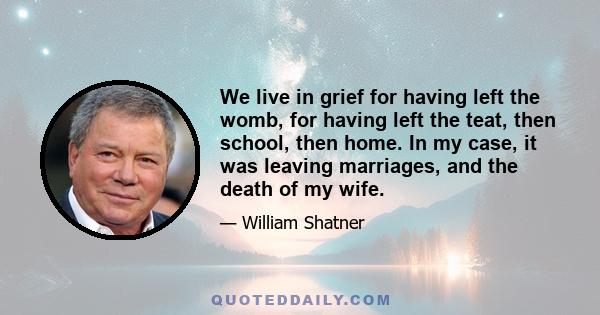 We live in grief for having left the womb, for having left the teat, then school, then home. In my case, it was leaving marriages, and the death of my wife.