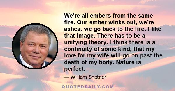 We're all embers from the same fire. Our ember winks out, we're ashes, we go back to the fire. I like that image. There has to be a unifying theory. I think there is a continuity of some kind, that my love for my wife