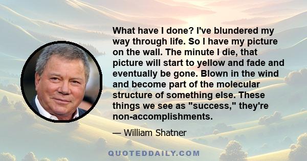 What have I done? I've blundered my way through life. So I have my picture on the wall. The minute I die, that picture will start to yellow and fade and eventually be gone. Blown in the wind and become part of the