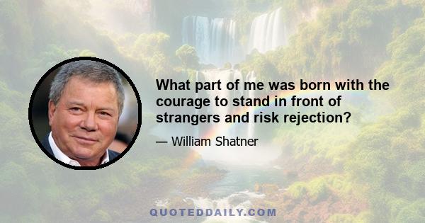 What part of me was born with the courage to stand in front of strangers and risk rejection?