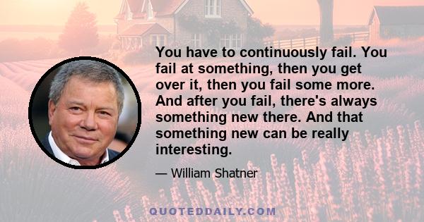 You have to continuously fail. You fail at something, then you get over it, then you fail some more. And after you fail, there's always something new there. And that something new can be really interesting.