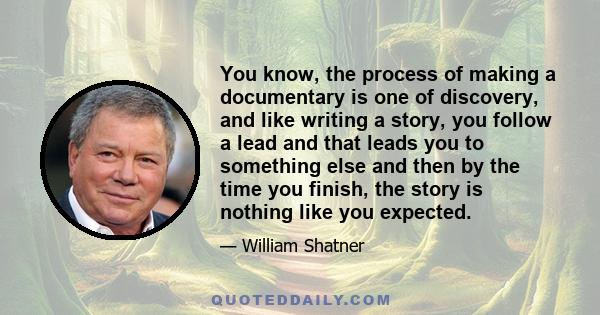 You know, the process of making a documentary is one of discovery, and like writing a story, you follow a lead and that leads you to something else and then by the time you finish, the story is nothing like you expected.