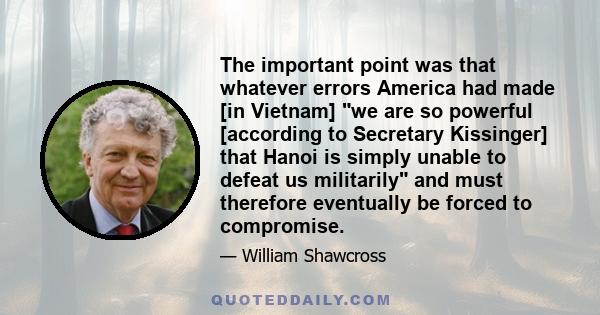 The important point was that whatever errors America had made [in Vietnam] we are so powerful [according to Secretary Kissinger] that Hanoi is simply unable to defeat us militarily and must therefore eventually be