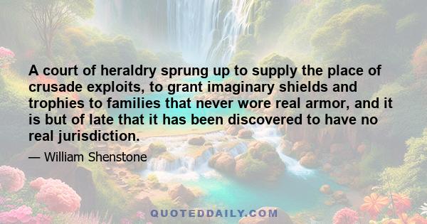 A court of heraldry sprung up to supply the place of crusade exploits, to grant imaginary shields and trophies to families that never wore real armor, and it is but of late that it has been discovered to have no real