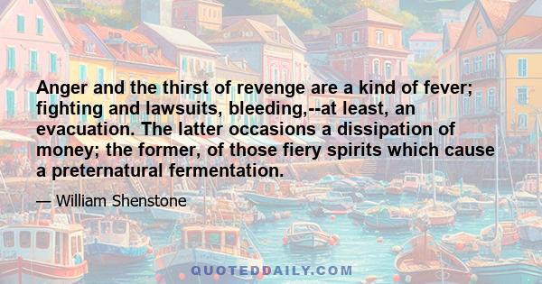 Anger and the thirst of revenge are a kind of fever; fighting and lawsuits, bleeding,--at least, an evacuation. The latter occasions a dissipation of money; the former, of those fiery spirits which cause a preternatural 