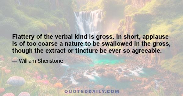 Flattery of the verbal kind is gross. In short, applause is of too coarse a nature to be swallowed in the gross, though the extract or tincture be ever so agreeable.