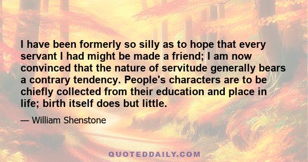 I have been formerly so silly as to hope that every servant I had might be made a friend; I am now convinced that the nature of servitude generally bears a contrary tendency. People's characters are to be chiefly