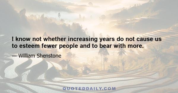 I know not whether increasing years do not cause us to esteem fewer people and to bear with more.