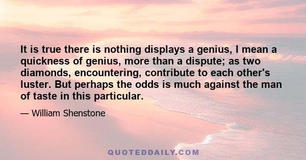 It is true there is nothing displays a genius, I mean a quickness of genius, more than a dispute; as two diamonds, encountering, contribute to each other's luster. But perhaps the odds is much against the man of taste