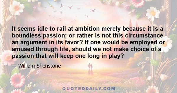 It seems idle to rail at ambition merely because it is a boundless passion; or rather is not this circumstance an argument in its favor? If one would be employed or amused through life, should we not make choice of a