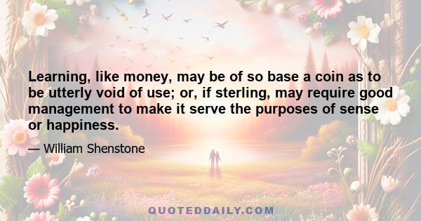 Learning, like money, may be of so base a coin as to be utterly void of use; or, if sterling, may require good management to make it serve the purposes of sense or happiness.