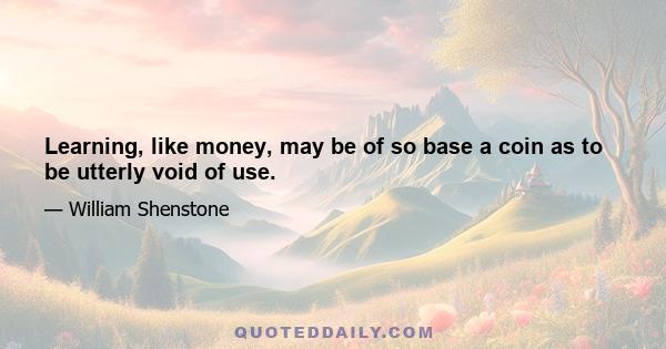 Learning, like money, may be of so base a coin as to be utterly void of use.