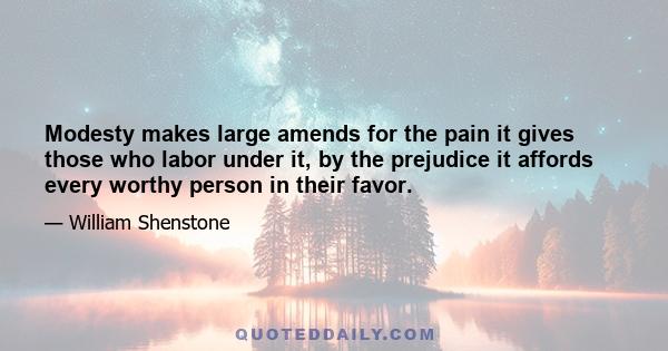 Modesty makes large amends for the pain it gives those who labor under it, by the prejudice it affords every worthy person in their favor.