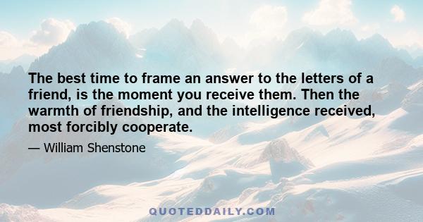 The best time to frame an answer to the letters of a friend, is the moment you receive them. Then the warmth of friendship, and the intelligence received, most forcibly cooperate.