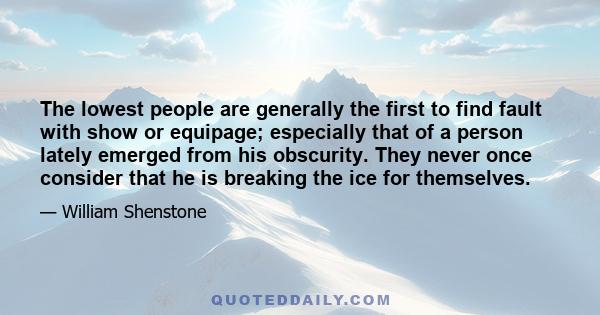 The lowest people are generally the first to find fault with show or equipage; especially that of a person lately emerged from his obscurity. They never once consider that he is breaking the ice for themselves.