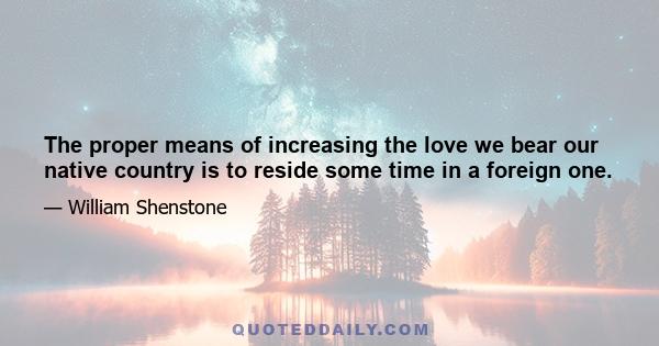 The proper means of increasing the love we bear our native country is to reside some time in a foreign one.