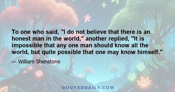 To one who said, I do not believe that there is an honest man in the world, another replied, It is impossible that any one man should know all the world, but quite possible that one may know himself.