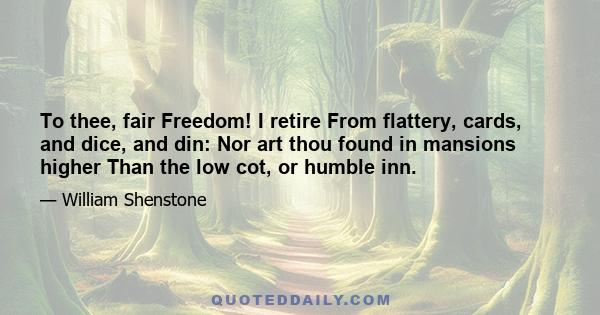 To thee, fair Freedom! I retire From flattery, cards, and dice, and din: Nor art thou found in mansions higher Than the low cot, or humble inn.