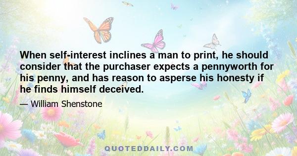 When self-interest inclines a man to print, he should consider that the purchaser expects a pennyworth for his penny, and has reason to asperse his honesty if he finds himself deceived.